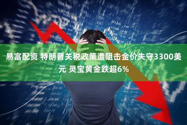 易富配资 特朗普关税政策遭阻击金价失守3300美元 灵宝黄金跌超6%