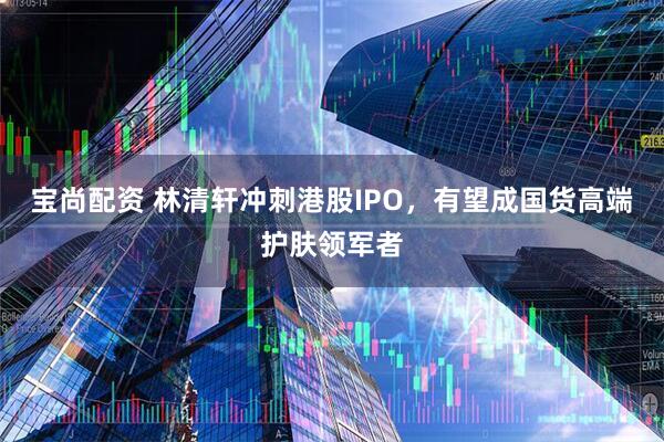 宝尚配资 林清轩冲刺港股IPO，有望成国货高端护肤领军者