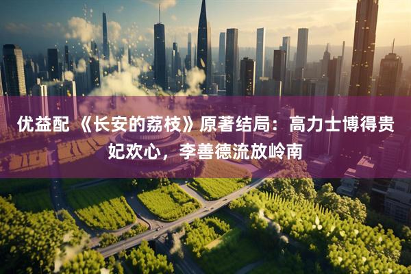优益配 《长安的荔枝》原著结局：高力士博得贵妃欢心，李善德流放岭南