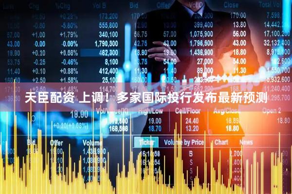 天臣配资 上调！多家国际投行发布最新预测