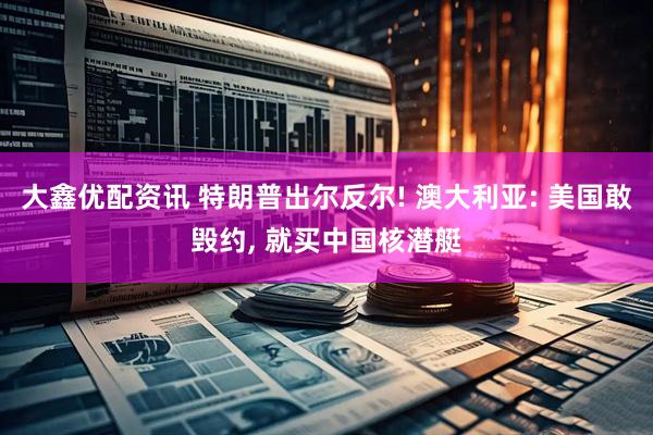 大鑫优配资讯 特朗普出尔反尔! 澳大利亚: 美国敢毁约, 就买中国核潜艇